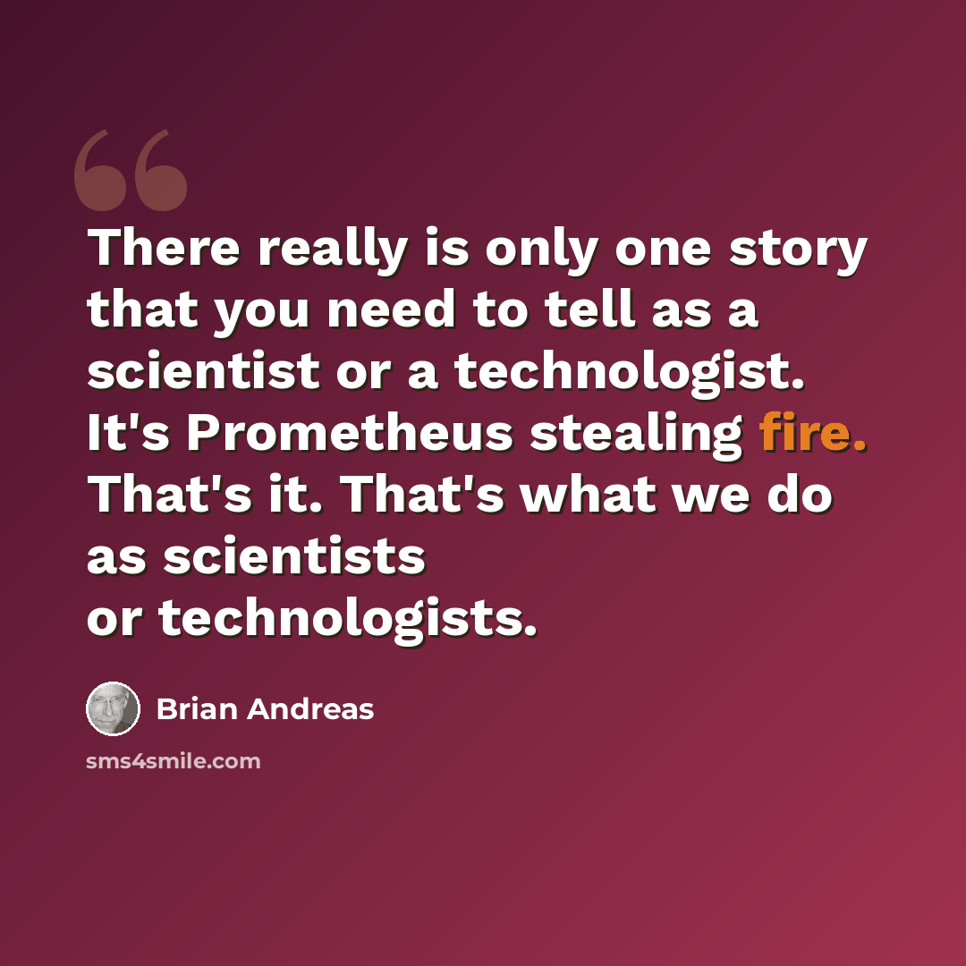“There really is only one story that you need to tell as a scientist or a technologist. It's Prometheus stealing fire. That's it. That's what we do as scientists or technologists.” quote by Brian Andreas