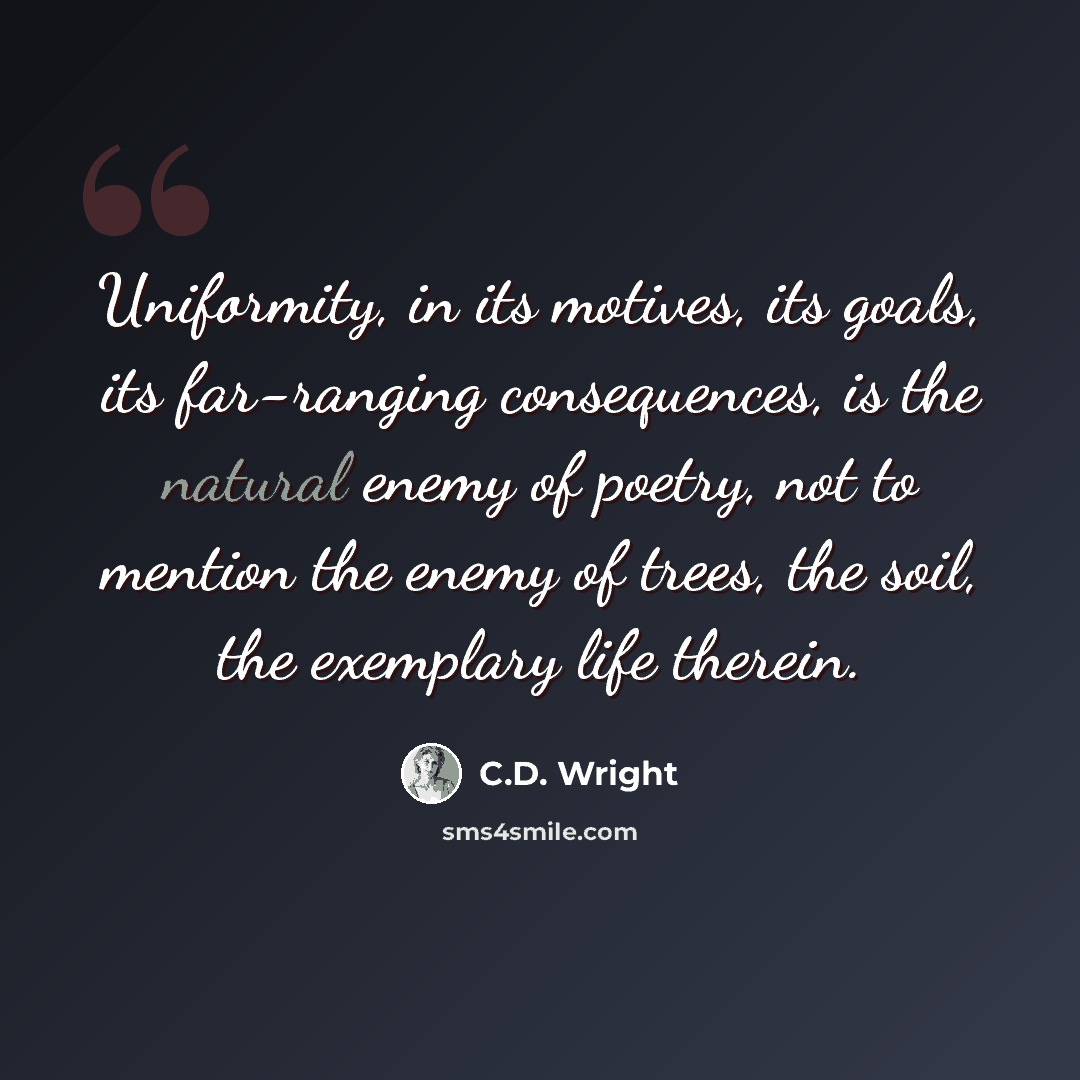 “Uniformity, in its motives, its goals, its far-ranging consequences, is the natural enemy of poetry, not to mention the enemy of trees, the soil, the exemplary life therein.” quote by C.D. Wright