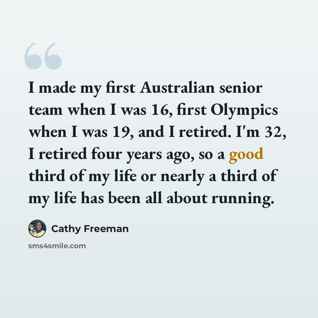 “I made my first Australian senior team when I was 16, first Olympics when I was 19, and I retired. I'm 32, I retired four years ago, so a good third of my life or nearly a third of my life has been all about running.” quote by Cathy Freeman
