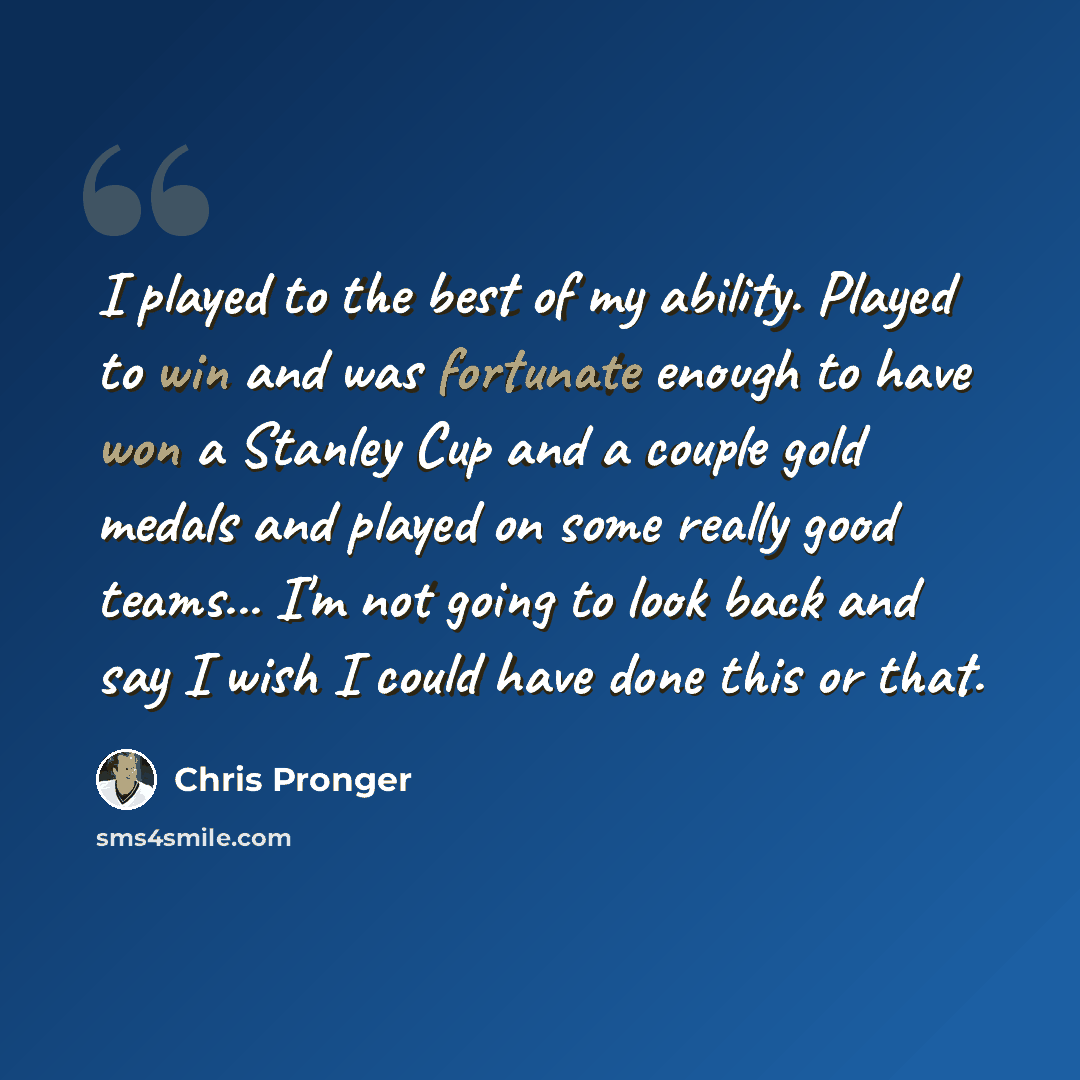 “I played to the best of my ability. Played to win and was fortunate enough to have won a Stanley Cup and a couple gold medals and played on some really good teams... I'm not going to look back and say I wish I could have done this or that.” quote by Chris Pronger