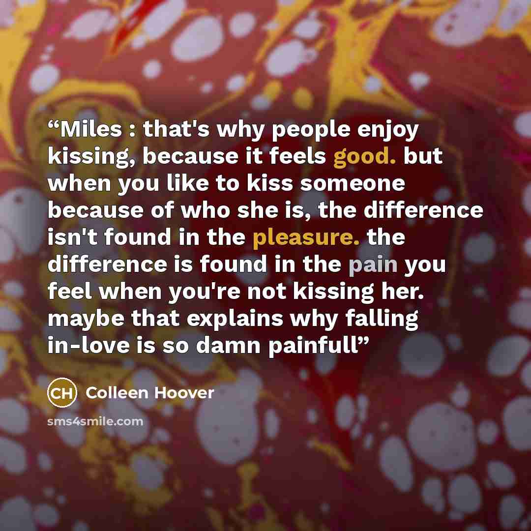 “Miles : that's why people enjoy kissing, because it feels good. but when you like to kiss someone because of who she is, the difference isn't found in the pleasure. the difference is found in the pain you feel when you're not kissing her. maybe that explains why falling in-love is so damn painfull” quote by Colleen Hoover