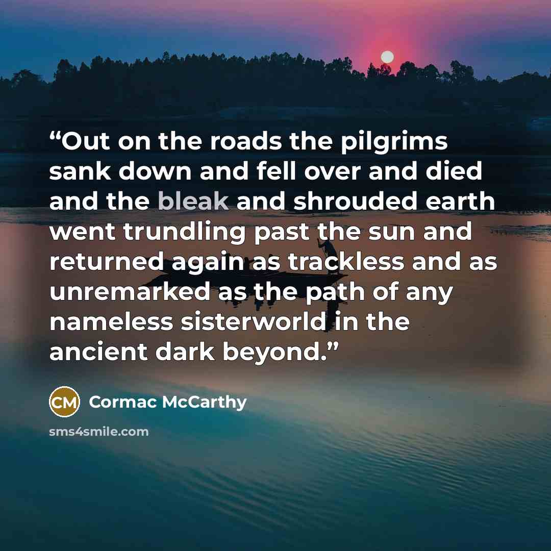 “Out on the roads the pilgrims sank down and fell over and died and the bleak and shrouded earth went trundling past the sun and returned again as trackless and as unremarked as the path of any nameless sisterworld in the ancient dark beyond.” quote by Cormac McCarthy