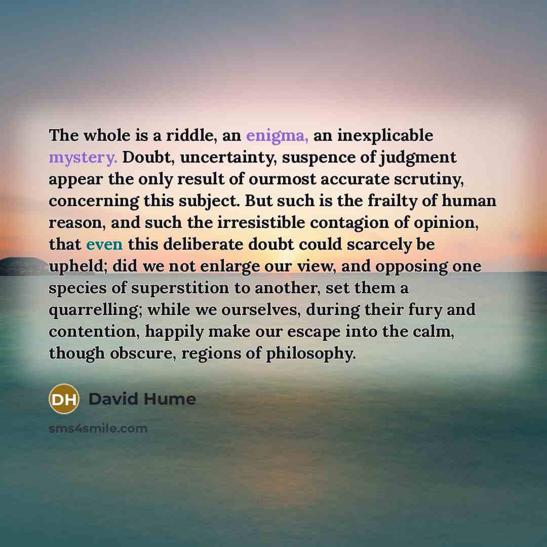 “The whole is a riddle, an enigma, an inexplicable mystery. Doubt, uncertainty, suspence of judgment appear the only result of ourmost accurate scrutiny, concerning this subject. But such is the frailty of human reason, and such the irresistible contagion of opinion, that even this deliberate doubt…” quote by David Hume