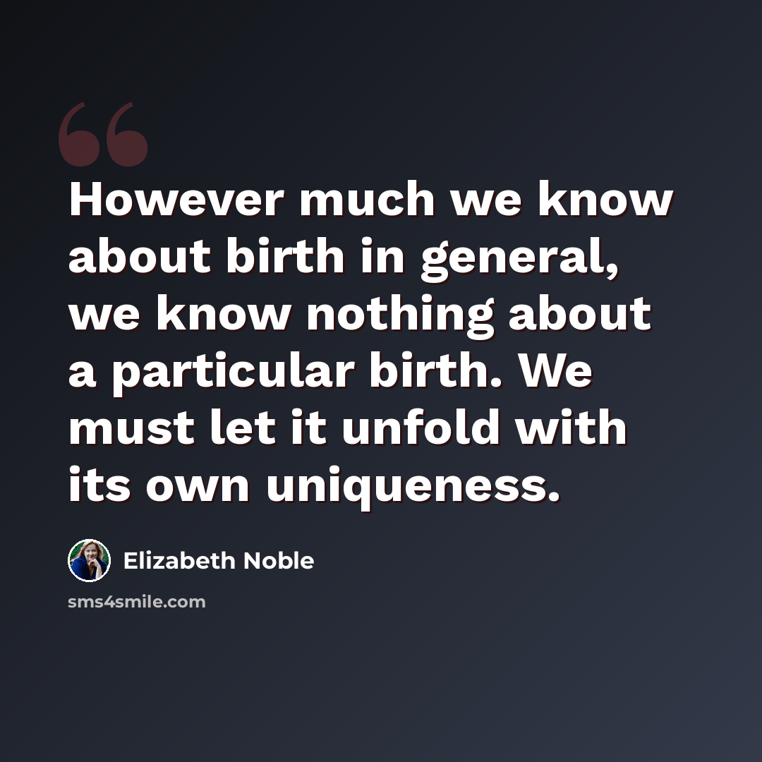 “However much we know about birth in general, we know nothing about a particular birth. We must let it unfold with its own uniqueness.” quote by Elizabeth Noble