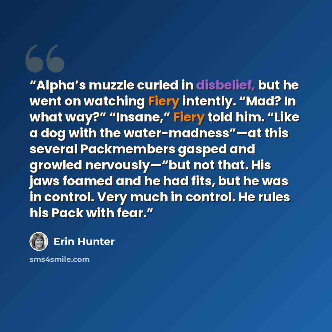 “Alpha’s muzzle curled in disbelief, but he went on watching Fiery intently. “Mad? In what way?” “Insane,” Fiery told him. “Like a dog with the water-madness”—at this several Packmembers gasped and growled nervously—“but not that. His jaws foamed and he had fits, but he was in control. Very much in…” quote by Erin Hunter