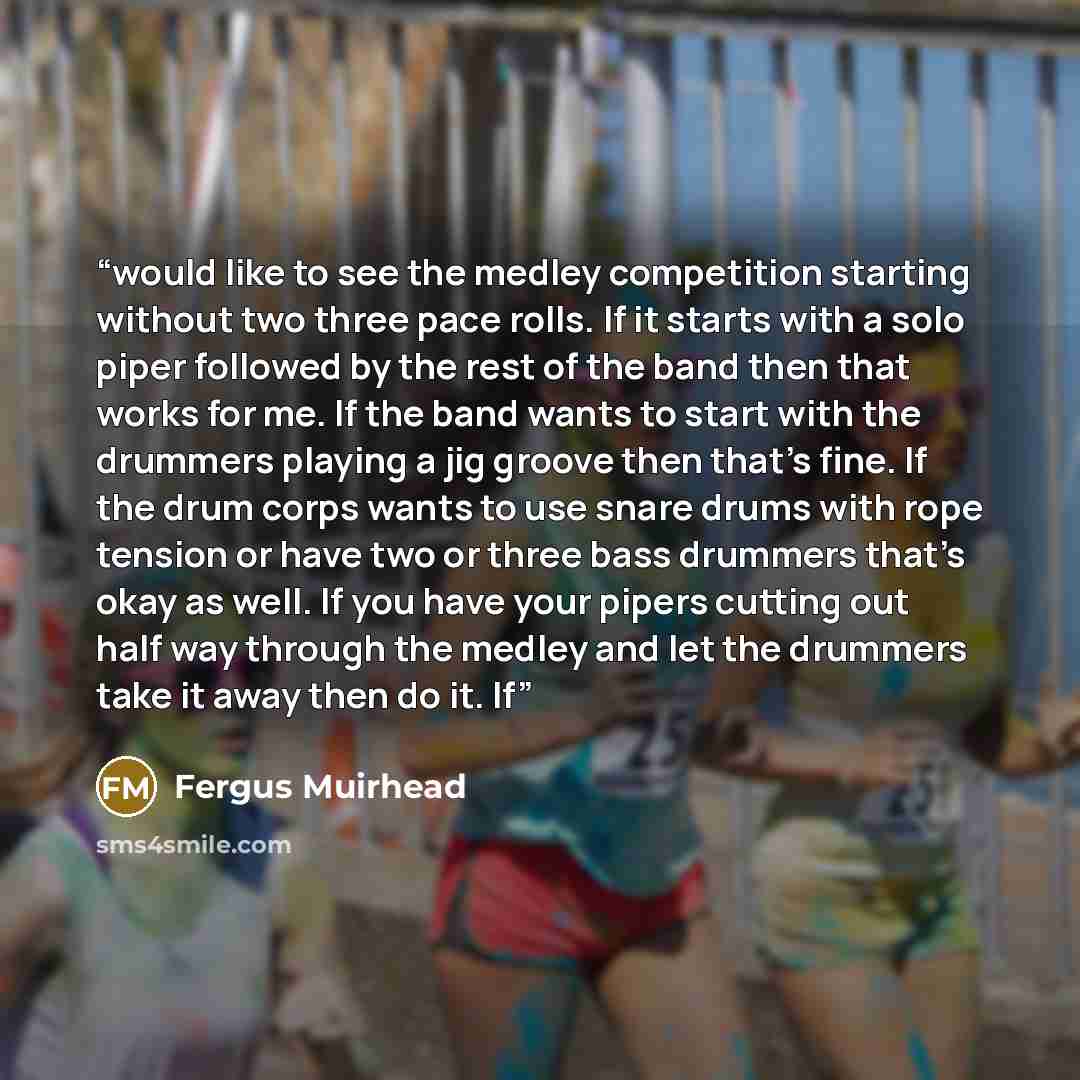 “would like to see the medley competition starting without two three pace rolls. If it starts with a solo piper followed by the rest of the band then that works for me. If the band wants to start with the drummers playing a jig groove then that’s fine. If the drum corps wants to use snare drums…” quote by Fergus Muirhead