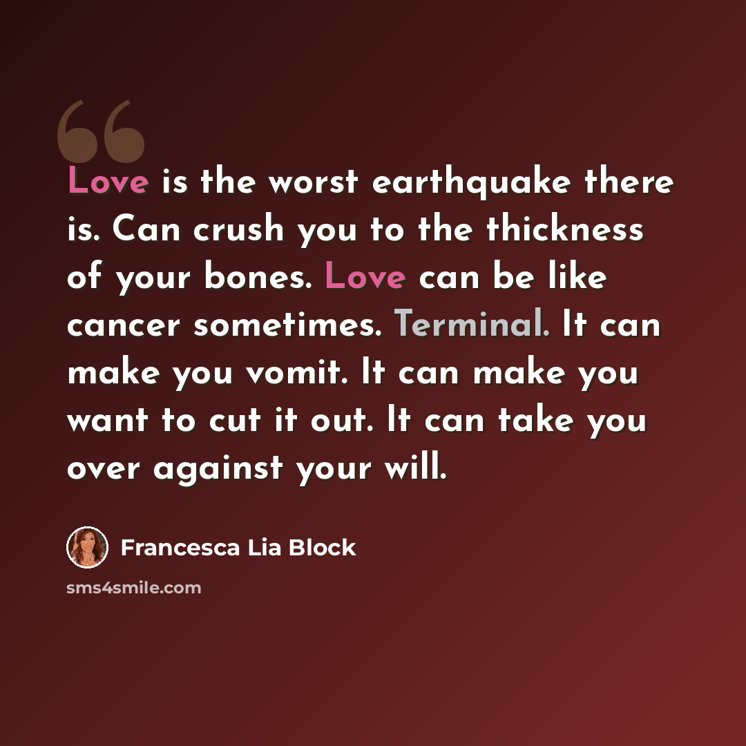 “Love is the worst earthquake there is. Can crush you to the thickness of your bones. Love can be like cancer sometimes. Terminal. It can make you vomit. It can make you want to cut it out. It can take you over against your will.” quote by Francesca Lia Block