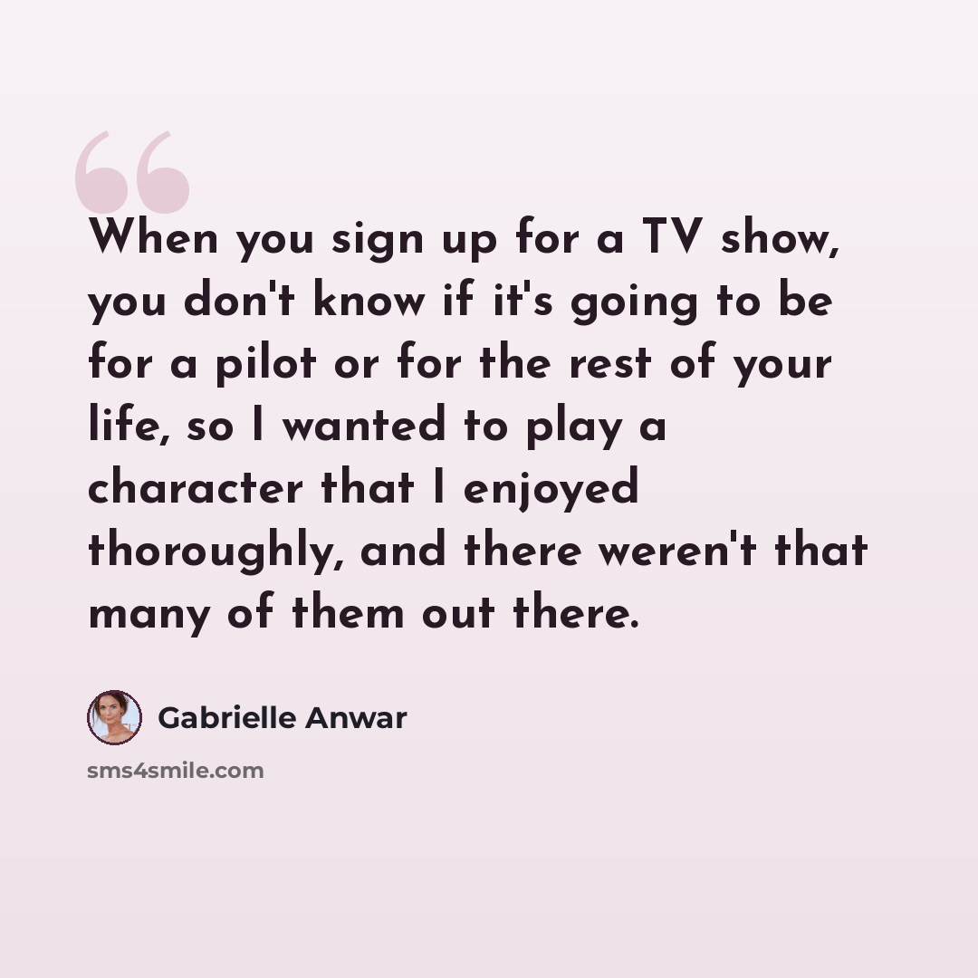 “When you sign up for a TV show, you don't know if it's going to be for a pilot or for the rest of your life, so I wanted to play a character that I enjoyed thoroughly, and there weren't that many of them out there.” quote by Gabrielle Anwar