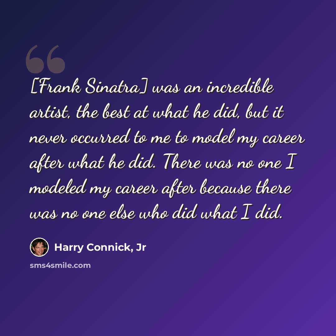 “[Frank Sinatra] was an incredible artist, the best at what he did, but it never occurred to me to model my career after what he did. There was no one I modeled my career after because there was no one else who did what I did.” quote by Harry Connick, Jr