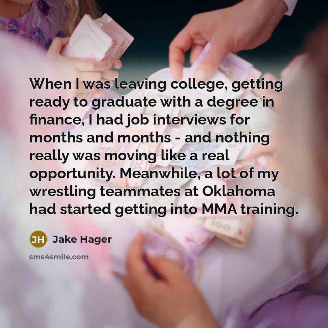 “When I was leaving college, getting ready to graduate with a degree in finance, I had job interviews for months and months - and nothing really was moving like a real opportunity. Meanwhile, a lot of my wrestling teammates at Oklahoma had started getting into MMA training.” quote by Jake Hager