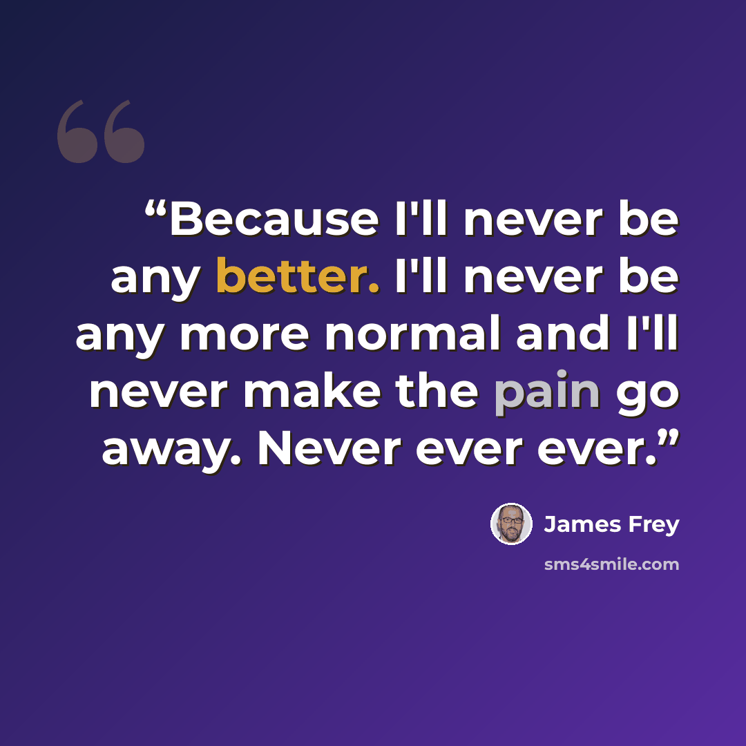 “Because I'll never be any better. I'll never be any more normal and I'll never make the pain go away. Never ever ever.” quote by James Frey