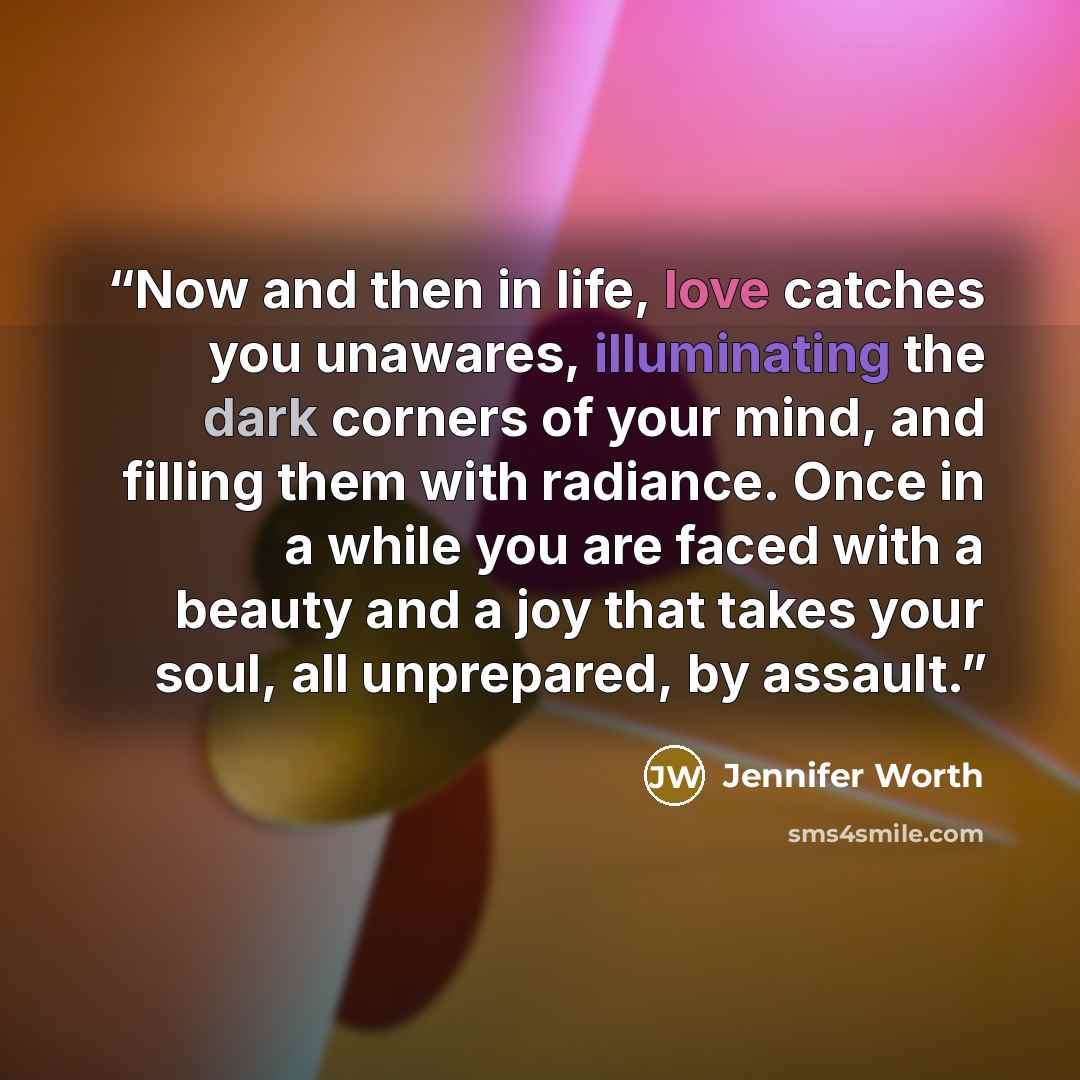 “Now and then in life, love catches you unawares, illuminating the dark corners of your mind, and filling them with radiance. Once in a while you are faced with a beauty and a joy that takes your soul, all unprepared, by assault.” quote by Jennifer Worth