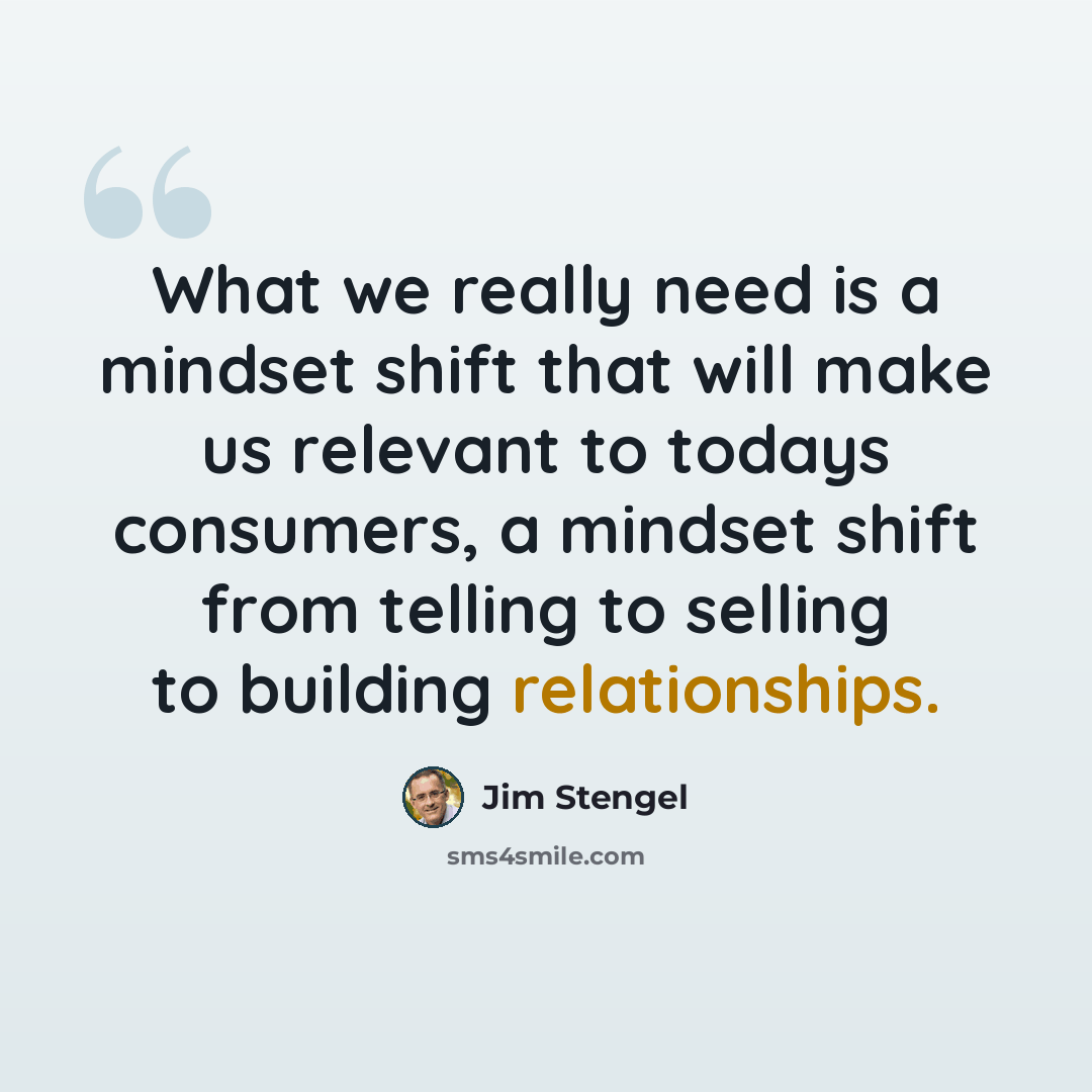 “What we really need is a mindset shift that will make us relevant to todays consumers, a mindset shift from telling to selling to building relationships.” quote by Jim Stengel