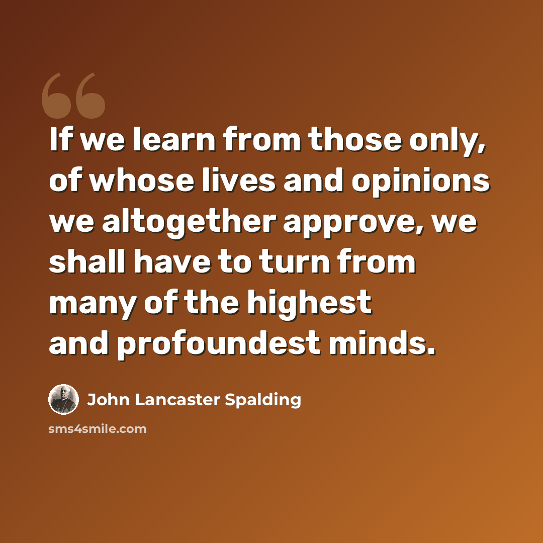 “If we learn from those only, of whose lives and opinions we altogether approve, we shall have to turn from many of the highest and profoundest minds.” quote by John Lancaster Spalding