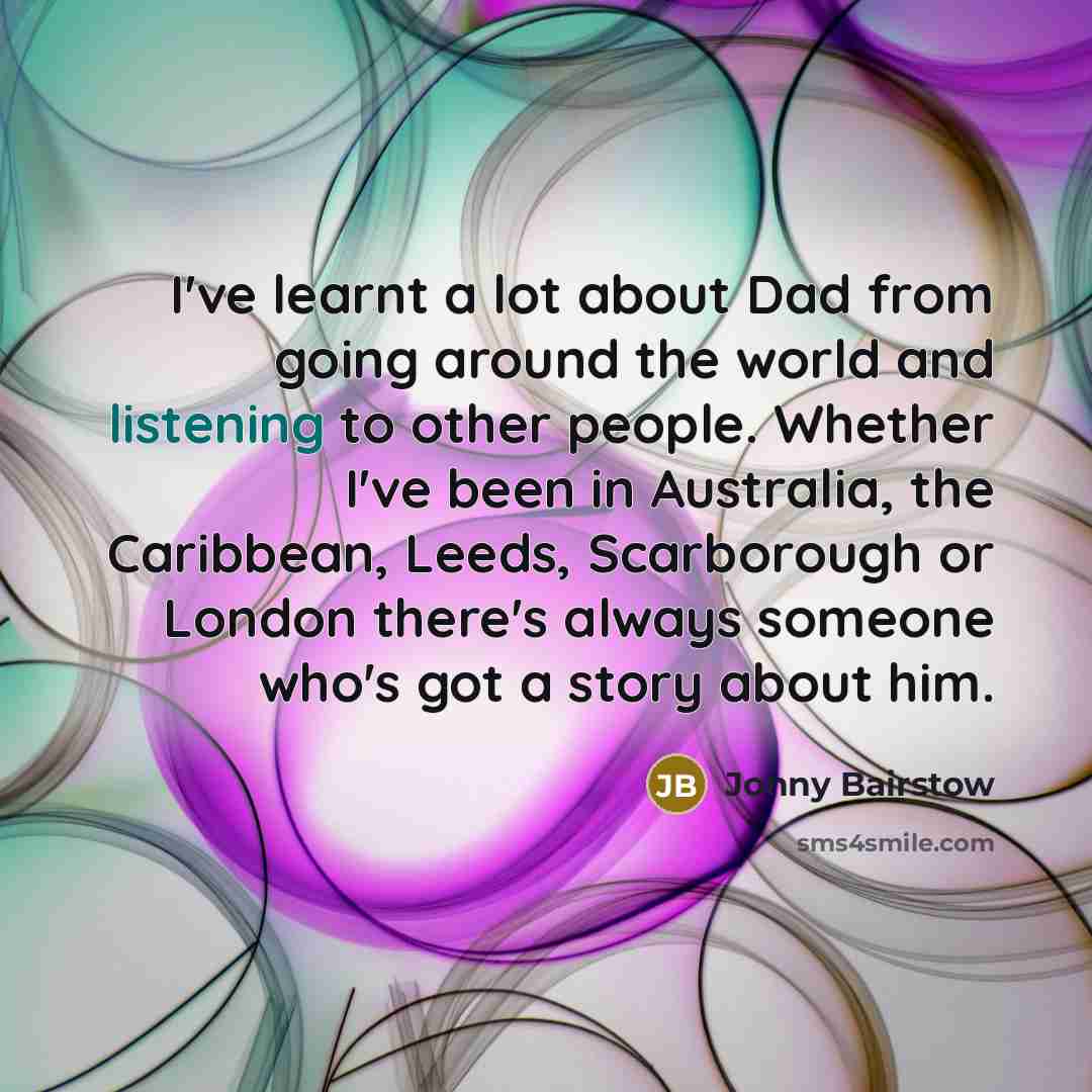 “I've learnt a lot about Dad from going around the world and listening to other people. Whether I've been in Australia, the Caribbean, Leeds, Scarborough or London there's always someone who's got a story about him.” quote by Jonny Bairstow