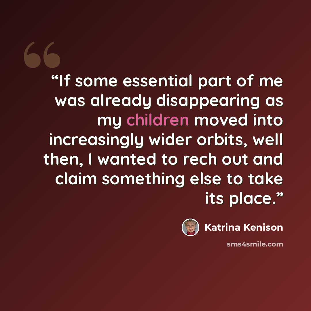“If some essential part of me was already disappearing as my children moved into increasingly wider orbits, well then, I wanted to rech out and claim something else to take its place.” quote by Katrina Kenison