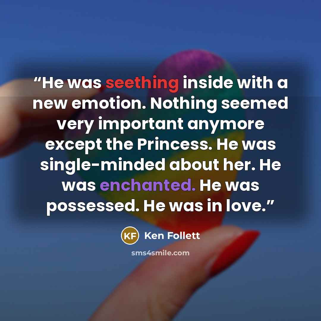 “He was seething inside with a new emotion. Nothing seemed very important anymore except the Princess. He was single-minded about her. He was enchanted. He was possessed. He was in love.” quote by Ken Follett