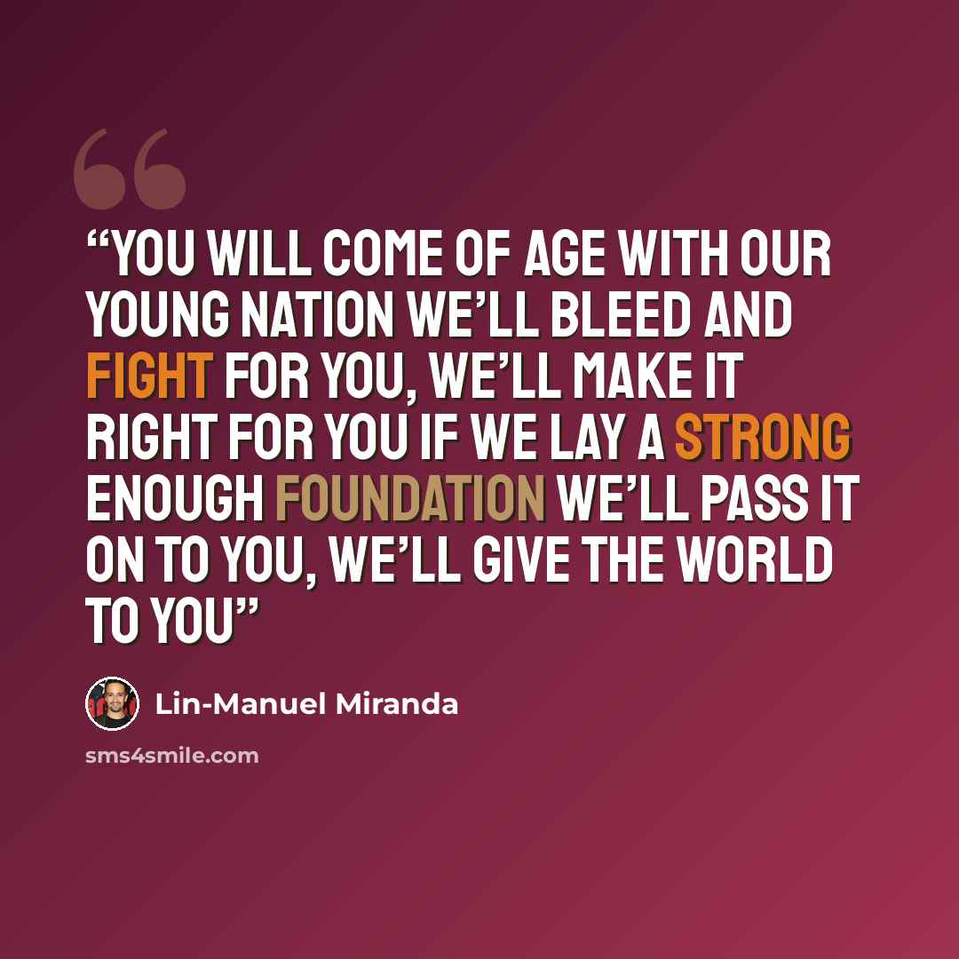 “You will come of age with our young nation We’ll bleed and fight for you, we’ll make it right for you If we lay a strong enough foundation We’ll pass it on to you, we’ll give the world to you” quote by Lin-Manuel Miranda