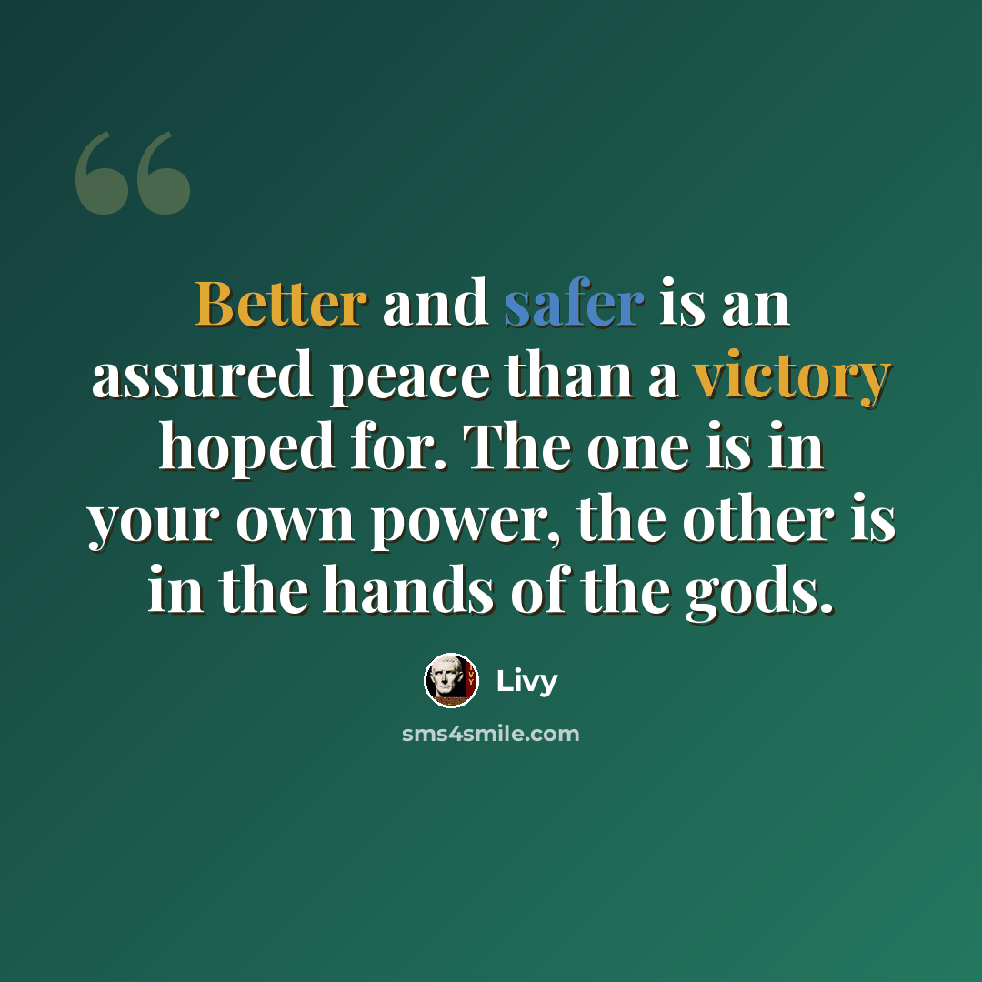 “Better and safer is an assured peace than a victory hoped for. The one is in your own power, the other is in the hands of the gods.” quote by Livy