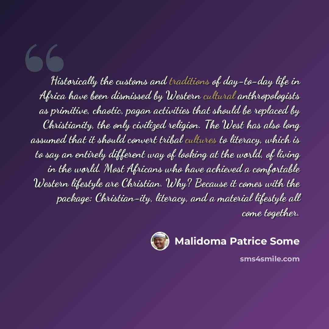 “Historically the customs and traditions of day-to-day life in Africa have been dismissed by Western cultural anthropologists as primitive, chaotic, pagan activities that should be replaced by Christianity, the only civilized religion. The West has also long assumed that it should convert tribal…” quote by Malidoma Patrice Some