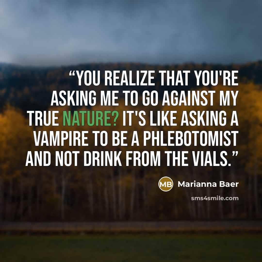 “You realize that you're asking me to go against my true nature? It's like asking a vampire to be a phlebotomist and not drink from the vials.” quote by Marianna Baer