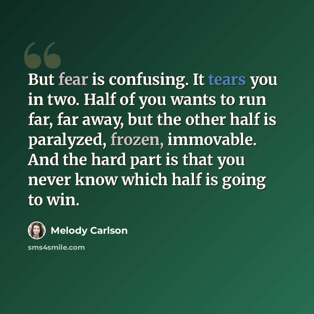 “But fear is confusing. It tears you in two. Half of you wants to run far, far away, but the other half is paralyzed, frozen, immovable. And the hard part is that you never know which half is going to win.” quote by Melody Carlson