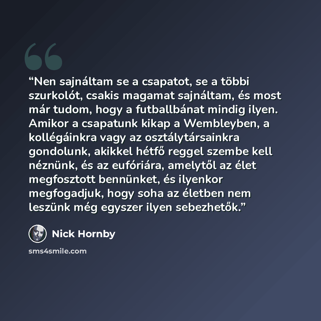 “Nen sajnáltam se a csapatot, se a többi szurkolót, csakis magamat sajnáltam, és most már tudom, hogy a futballbánat mindig ilyen. Amikor a csapatunk kikap a Wembleyben, a kollégáinkra vagy az osztálytársainkra gondolunk, akikkel hétfő reggel szembe kell néznünk, és az eufóriára, amelytől az élet…” quote by Nick Hornby