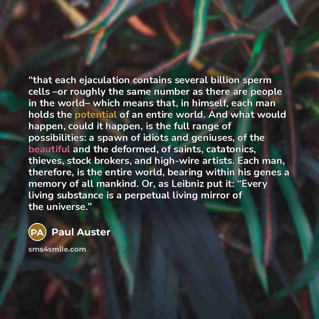 “that each ejaculation contains several billion sperm cells –or roughly the same number as there are people in the world– which means that, in himself, each man holds the potential of an entire world. And what would happen, could it happen, is the full range of possibilities: a spawn of idiots and…” quote by Paul Auster