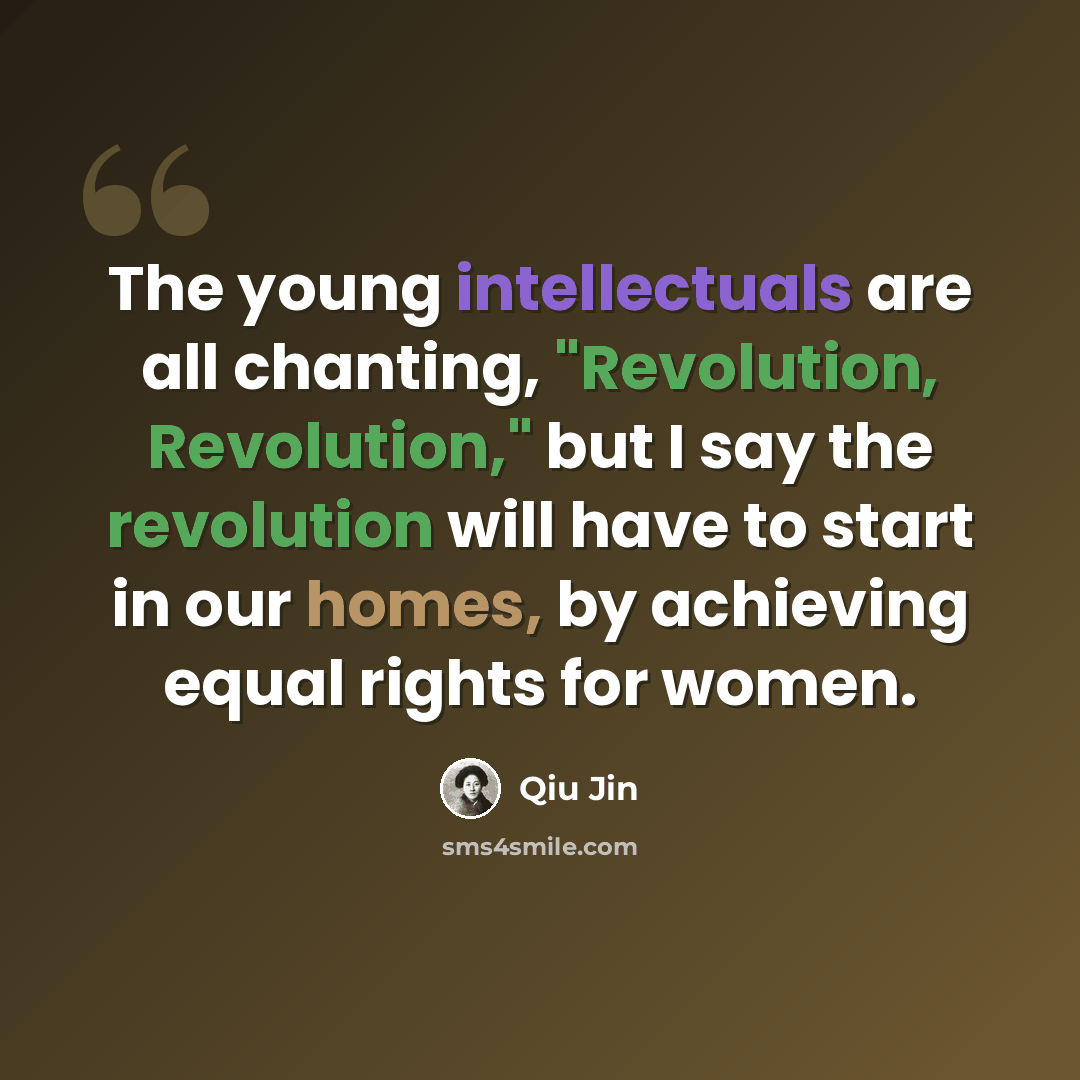 “The young intellectuals are all chanting, "Revolution, Revolution," but I say the revolution will have to start in our homes, by achieving equal rights for women.” quote by Qiu Jin