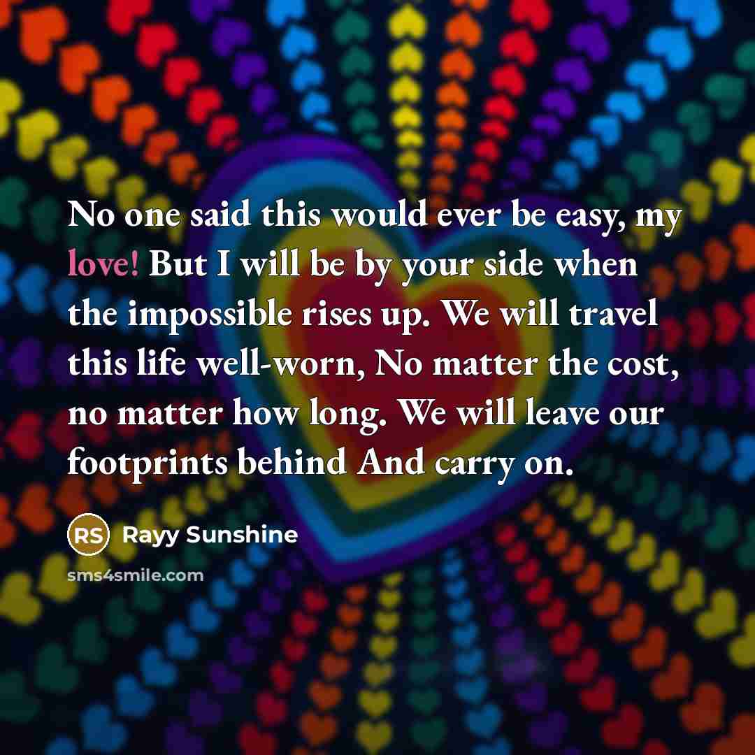 “No one said this would ever be easy, my love! But I will be by your side when the impossible rises up. We will travel this life well-worn, No matter the cost, no matter how long. We will leave our footprints behind And carry on.” quote by Rayy Sunshine