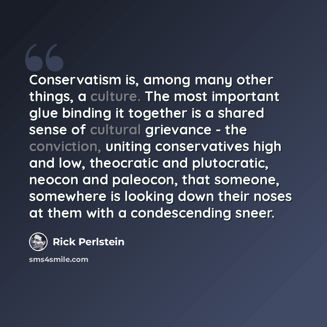 “Conservatism is, among many other things, a culture. The most important glue binding it together is a shared sense of cultural grievance - the conviction, uniting conservatives high and low, theocratic and plutocratic, neocon and paleocon, that someone, somewhere is looking down their noses at…” quote by Rick Perlstein