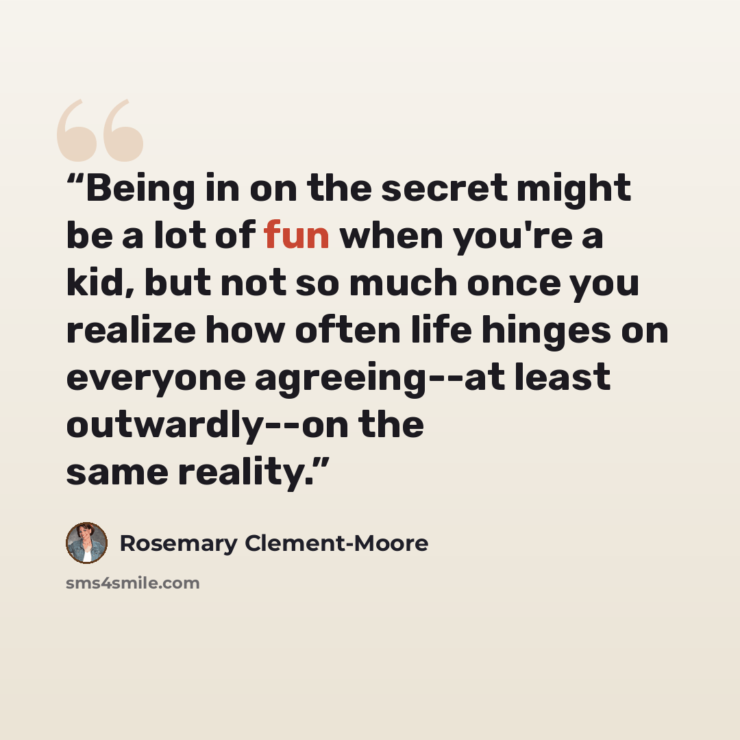 “Being in on the secret might be a lot of fun when you're a kid, but not so much once you realize how often life hinges on everyone agreeing--at least outwardly--on the same reality.” quote by Rosemary Clement-Moore