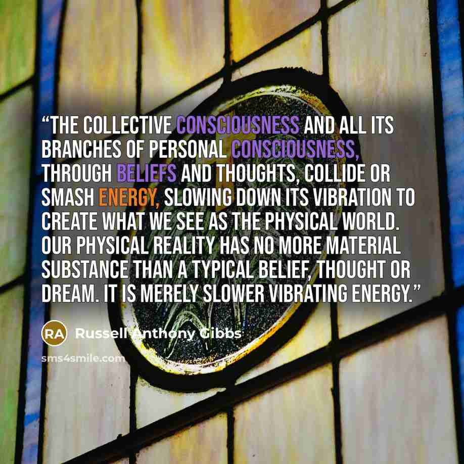 “The collective consciousness and all its branches of personal consciousness, through beliefs and thoughts, collide or smash energy, slowing down its vibration to create what we see as the physical world. Our physical reality has no more material substance than a typical belief, thought or dream…” quote by Russell Anthony Gibbs