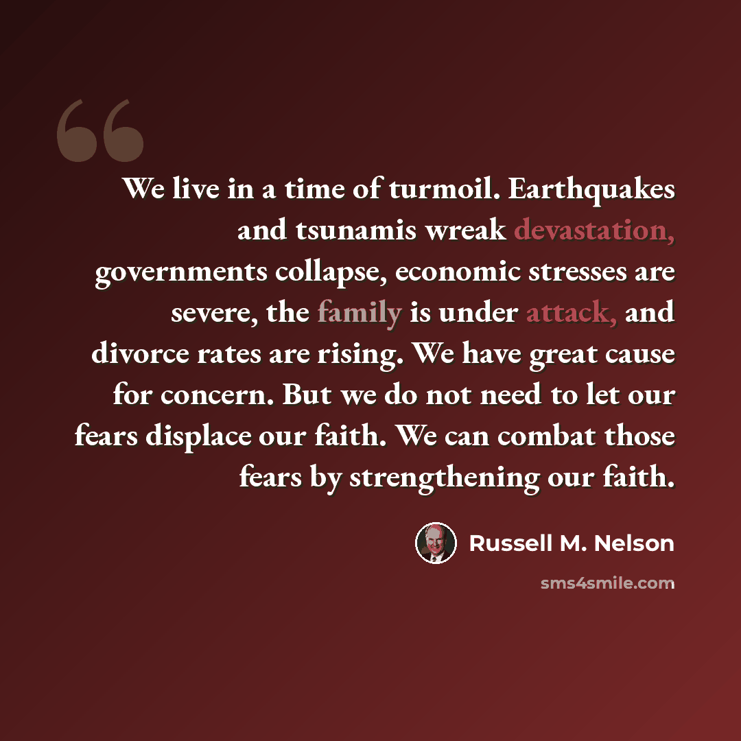 “We live in a time of turmoil. Earthquakes and tsunamis wreak devastation, governments collapse, economic stresses are severe, the family is under attack, and divorce rates are rising. We have great cause for concern. But we do not need to let our fears displace our faith. We can combat those fears…” quote by Russell M. Nelson