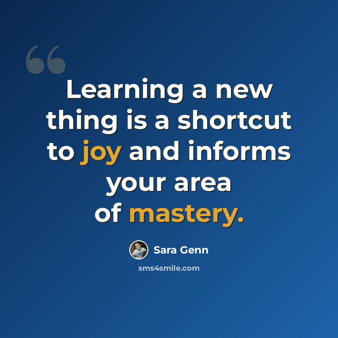 “Learning a new thing is a shortcut to joy and informs your area of mastery.” quote by Sara Genn