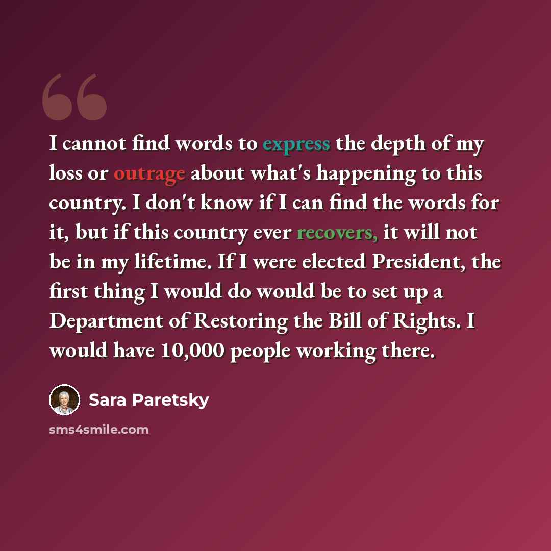 “I cannot find words to express the depth of my loss or outrage about what's happening to this country. I don't know if I can find the words for it, but if this country ever recovers, it will not be in my lifetime. If I were elected President, the first thing I would do would be to set up a…” quote by Sara Paretsky