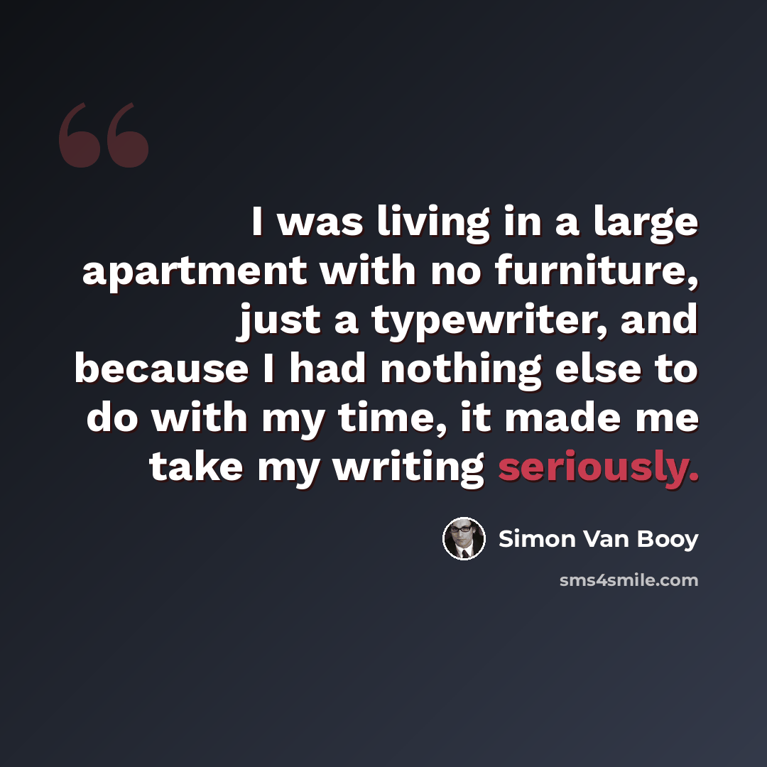 “I was living in a large apartment with no furniture, just a typewriter, and because I had nothing else to do with my time, it made me take my writing seriously.” quote by Simon Van Booy