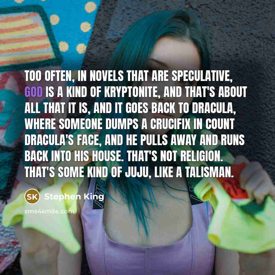 “Too often, in novels that are speculative, God is a kind of kryptonite, and that's about all that it is, and it goes back to Dracula, where someone dumps a crucifix in Count Dracula's face, and he pulls away and runs back into his house. That's not religion. That's some kind of juju, like a…” quote by Stephen King