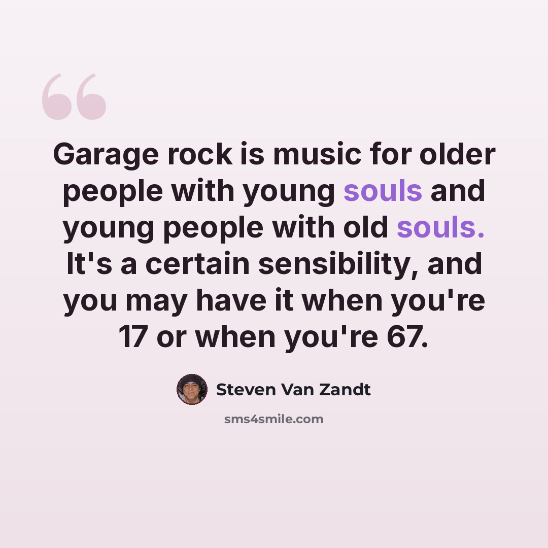“Garage rock is music for older people with young souls and young people with old souls. It's a certain sensibility, and you may have it when you're 17 or when you're 67.” quote by Steven Van Zandt