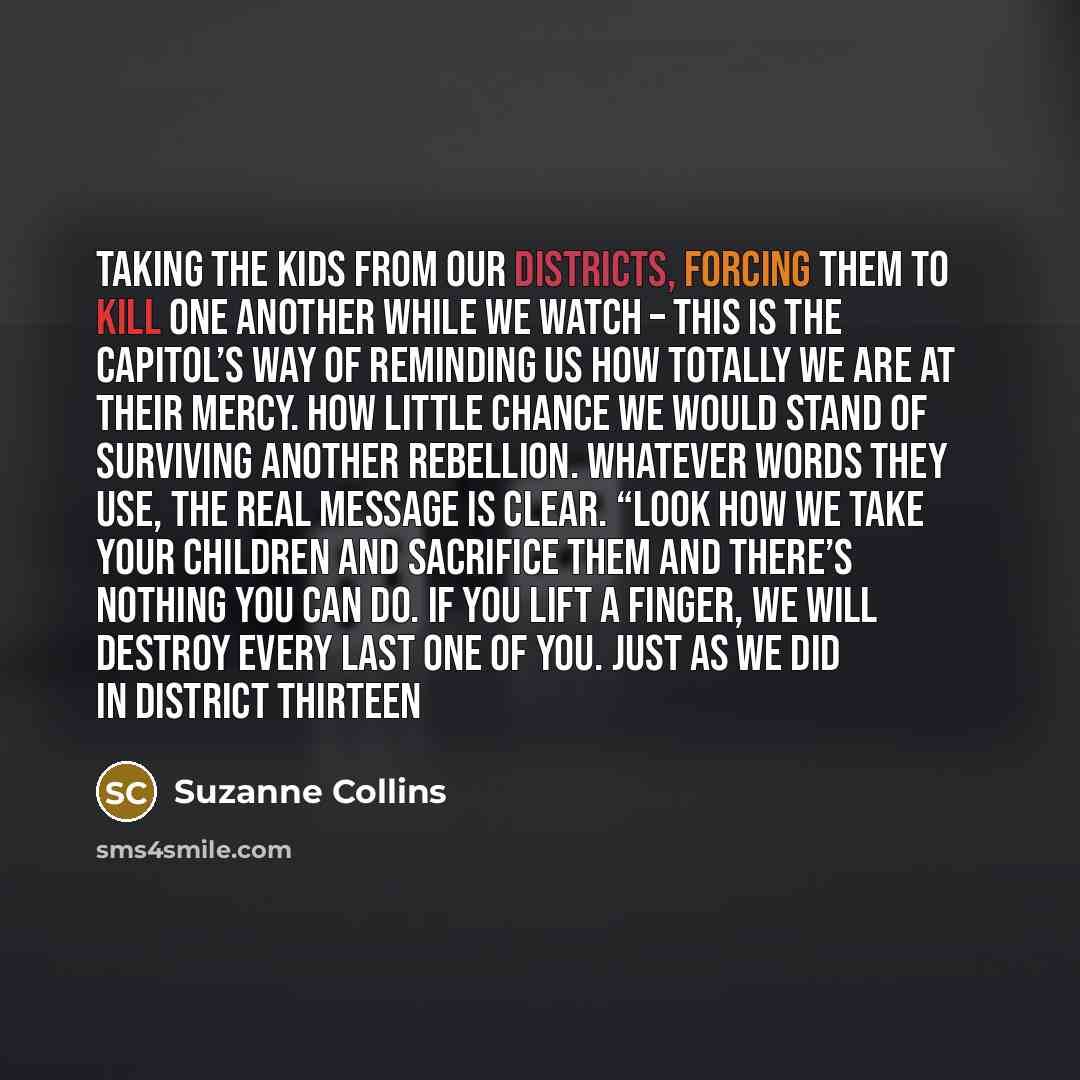 “Taking the kids from our districts, forcing them to kill one another while we watch – this is the Capitol’s way of reminding us how totally we are at their mercy. How little chance we would stand of surviving another rebellion. Whatever words they use, the real message is clear. “Look how we take…” quote by Suzanne Collins