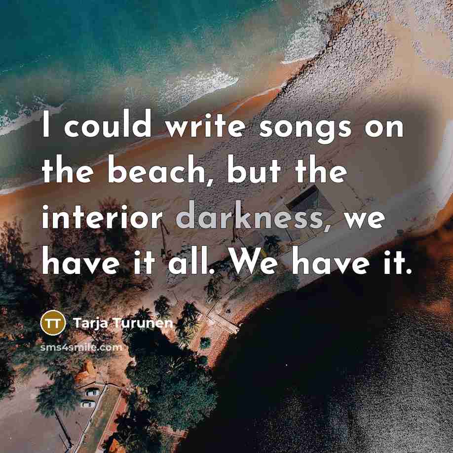“I could write songs on the beach, but the interior darkness, we have it all. We have it.” quote by Tarja Turunen
