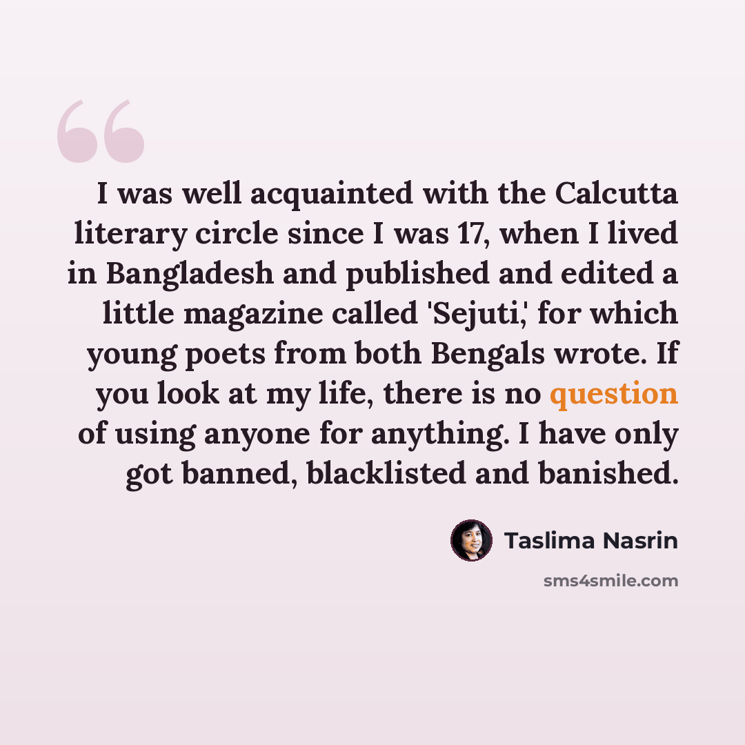 “I was well acquainted with the Calcutta literary circle since I was 17, when I lived in Bangladesh and published and edited a little magazine called 'Sejuti,' for which young poets from both Bengals wrote. If you look at my life, there is no question of using anyone for anything. I have only got…” quote by Taslima Nasrin