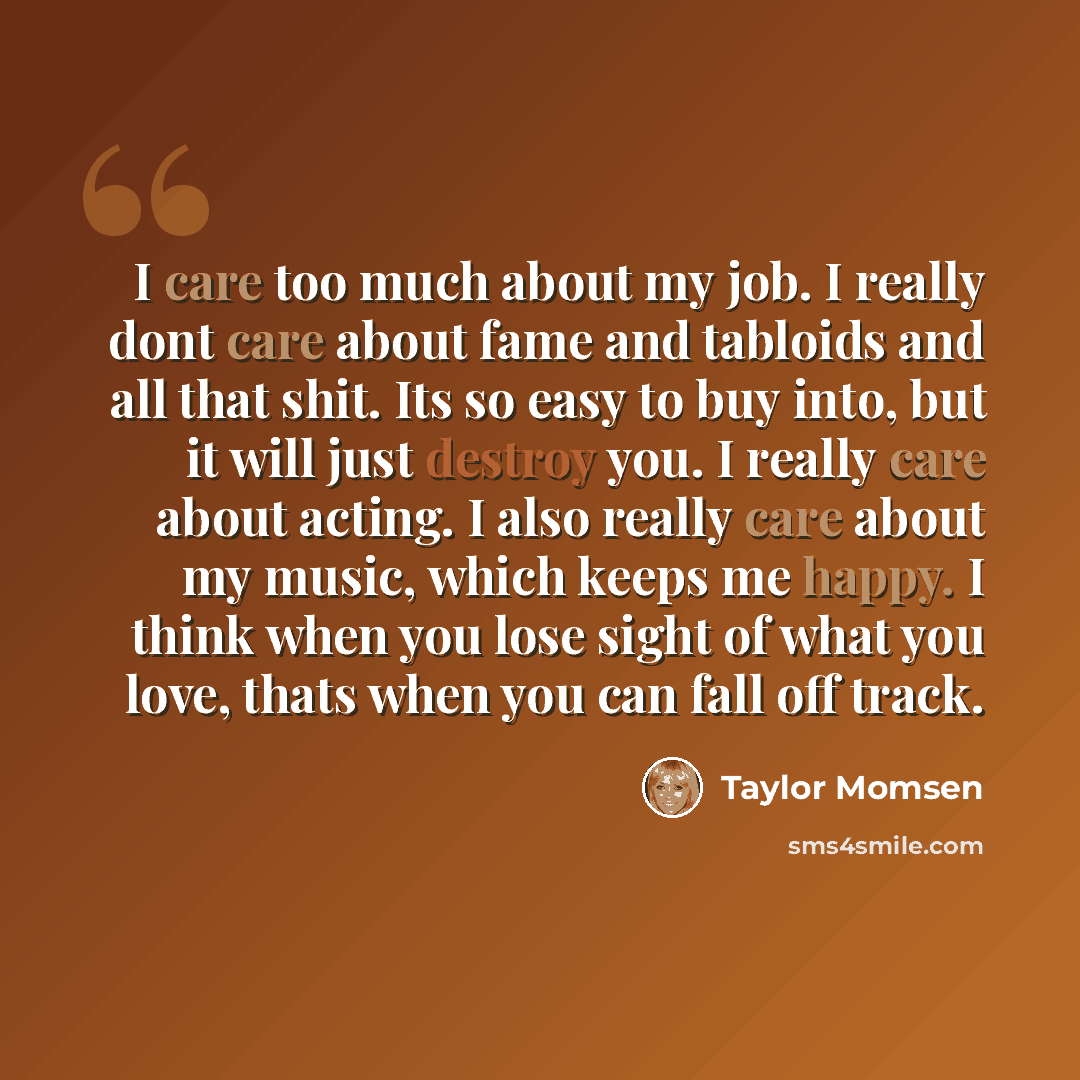 “I care too much about my job. I really dont care about fame and tabloids and all that shit. Its so easy to buy into, but it will just destroy you. I really care about acting. I also really care about my music, which keeps me happy. I think when you lose sight of what you love, thats when you can…” quote by Taylor Momsen