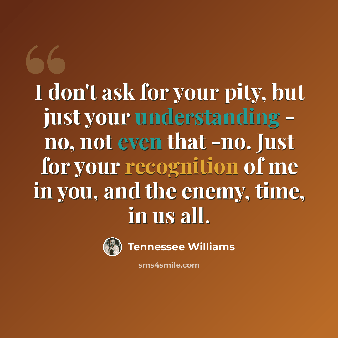 “I don't ask for your pity, but just your understanding - no, not even that -no. Just for your recognition of me in you, and the enemy, time, in us all.” quote by Tennessee Williams