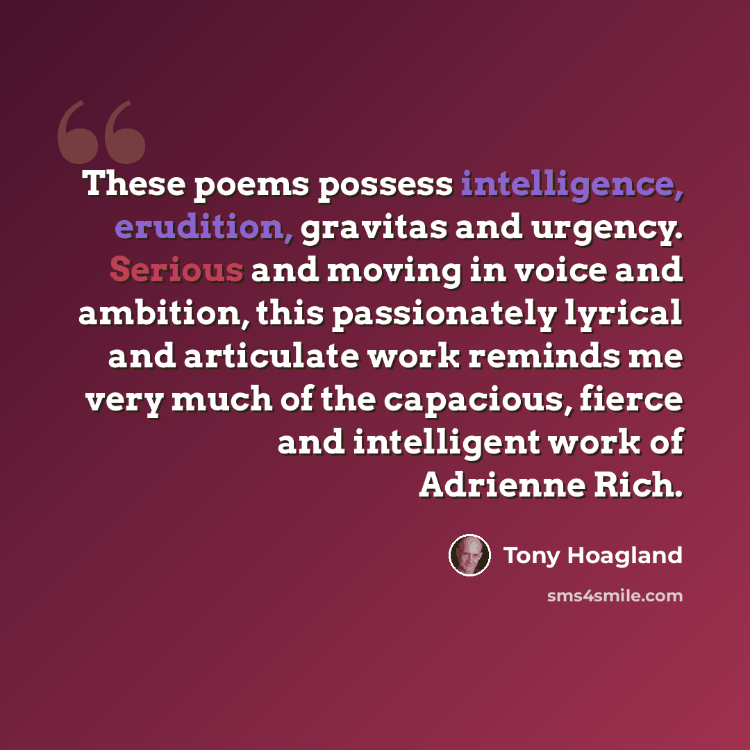 “These poems possess intelligence, erudition, gravitas and urgency. Serious and moving in voice and ambition, this passionately lyrical and articulate work reminds me very much of the capacious, fierce and intelligent work of Adrienne Rich.” quote by Tony Hoagland