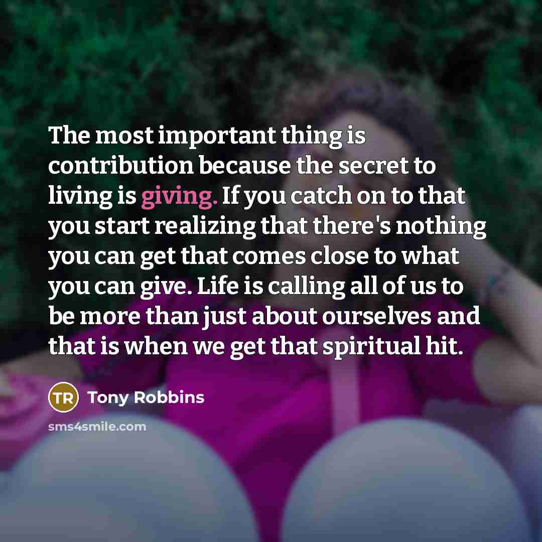 “The most important thing is contribution because the secret to living is giving. If you catch on to that you start realizing that there's nothing you can get that comes close to what you can give. Life is calling all of us to be more than just about ourselves and that is when we get that spiritual…” quote by Tony Robbins