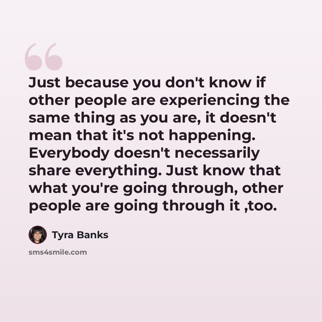 “Just because you don't know if other people are experiencing the same thing as you are, it doesn't mean that it's not happening. Everybody doesn't necessarily share everything. Just know that what you're going through, other people are going through it ,too.” quote by Tyra Banks