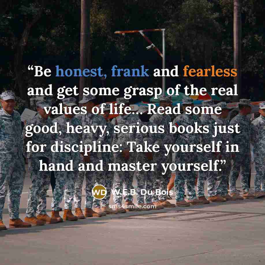 “Be honest, frank and fearless and get some grasp of the real values of life… Read some good, heavy, serious books just for discipline: Take yourself in hand and master yourself.” quote by W.E.B. Du Bois