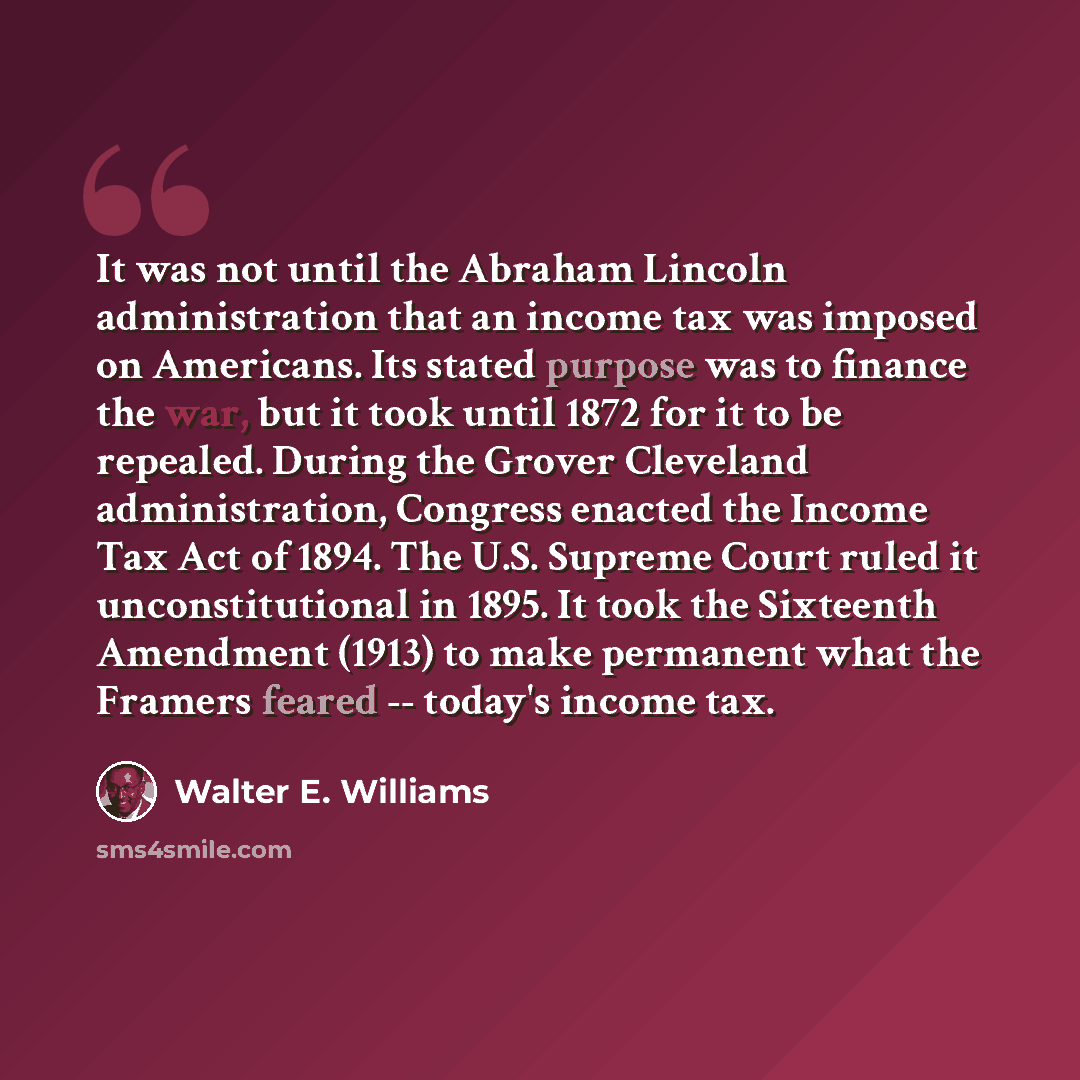 “It was not until the Abraham Lincoln administration that an income tax was imposed on Americans. Its stated purpose was to finance the war, but it took until 1872 for it to be repealed. During the Grover Cleveland administration, Congress enacted the Income Tax Act of 1894. The U.S. Supreme Court…” quote by Walter E. Williams