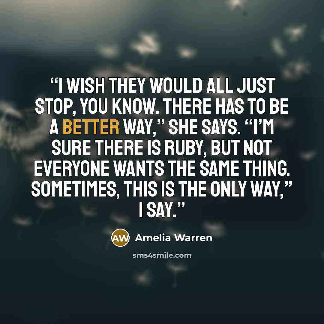 “I wish they would all just stop, you know. There has to be a better way,” she says. “I’m sure there is Ruby, but not everyone wants the same thing. Sometimes, this is the only way,” I say.” quote by Amelia Warren